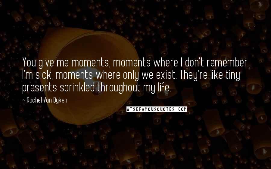 Rachel Van Dyken Quotes: You give me moments, moments where I don't remember I'm sick, moments where only we exist. They're like tiny presents sprinkled throughout my life.