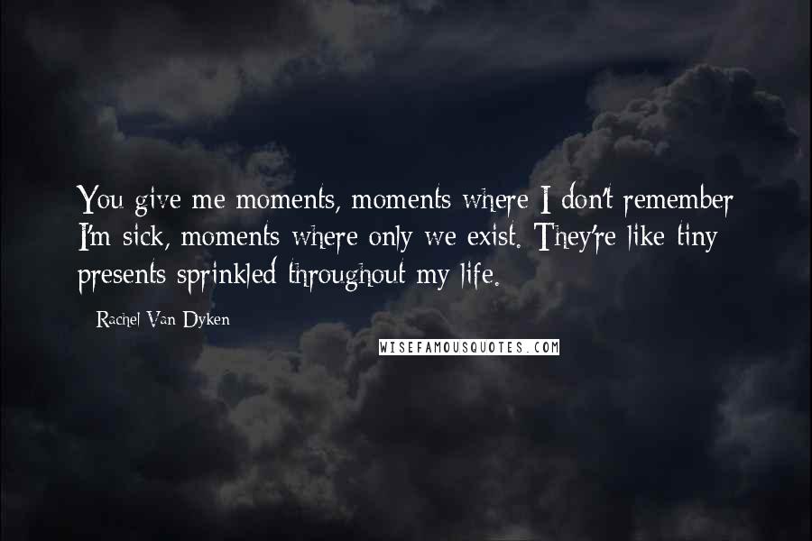 Rachel Van Dyken Quotes: You give me moments, moments where I don't remember I'm sick, moments where only we exist. They're like tiny presents sprinkled throughout my life.