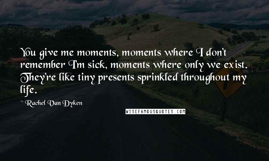 Rachel Van Dyken Quotes: You give me moments, moments where I don't remember I'm sick, moments where only we exist. They're like tiny presents sprinkled throughout my life.