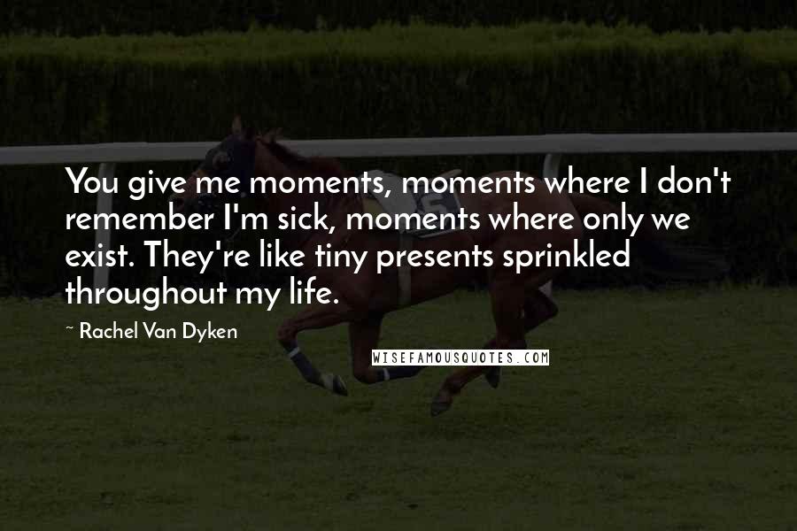 Rachel Van Dyken Quotes: You give me moments, moments where I don't remember I'm sick, moments where only we exist. They're like tiny presents sprinkled throughout my life.