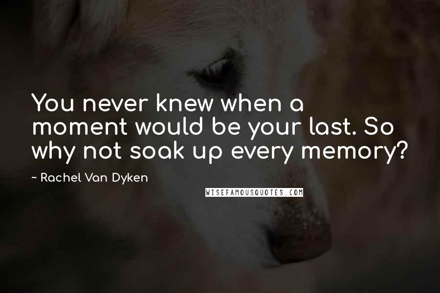 Rachel Van Dyken Quotes: You never knew when a moment would be your last. So why not soak up every memory?