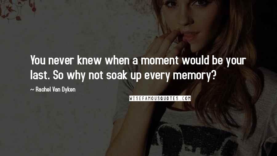 Rachel Van Dyken Quotes: You never knew when a moment would be your last. So why not soak up every memory?