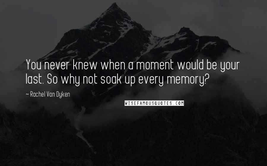 Rachel Van Dyken Quotes: You never knew when a moment would be your last. So why not soak up every memory?