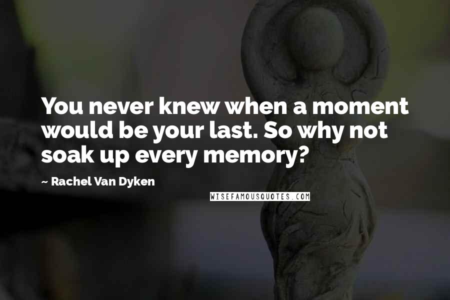 Rachel Van Dyken Quotes: You never knew when a moment would be your last. So why not soak up every memory?