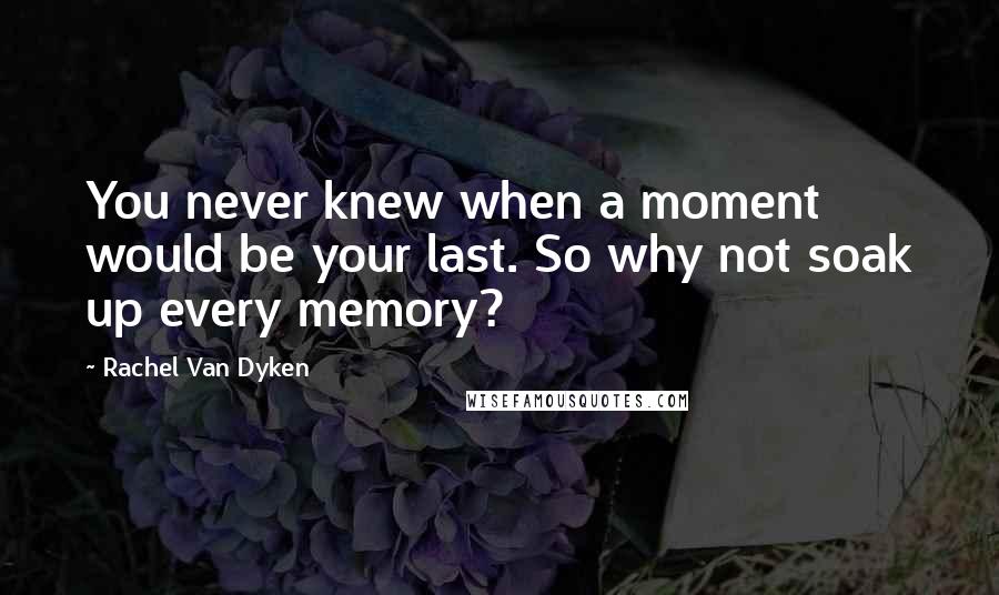 Rachel Van Dyken Quotes: You never knew when a moment would be your last. So why not soak up every memory?