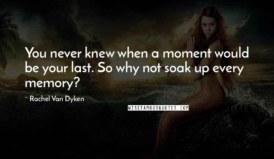 Rachel Van Dyken Quotes: You never knew when a moment would be your last. So why not soak up every memory?