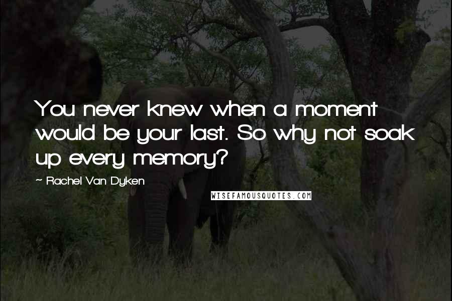 Rachel Van Dyken Quotes: You never knew when a moment would be your last. So why not soak up every memory?