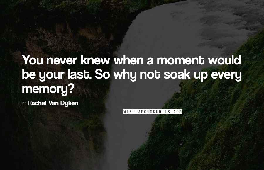Rachel Van Dyken Quotes: You never knew when a moment would be your last. So why not soak up every memory?