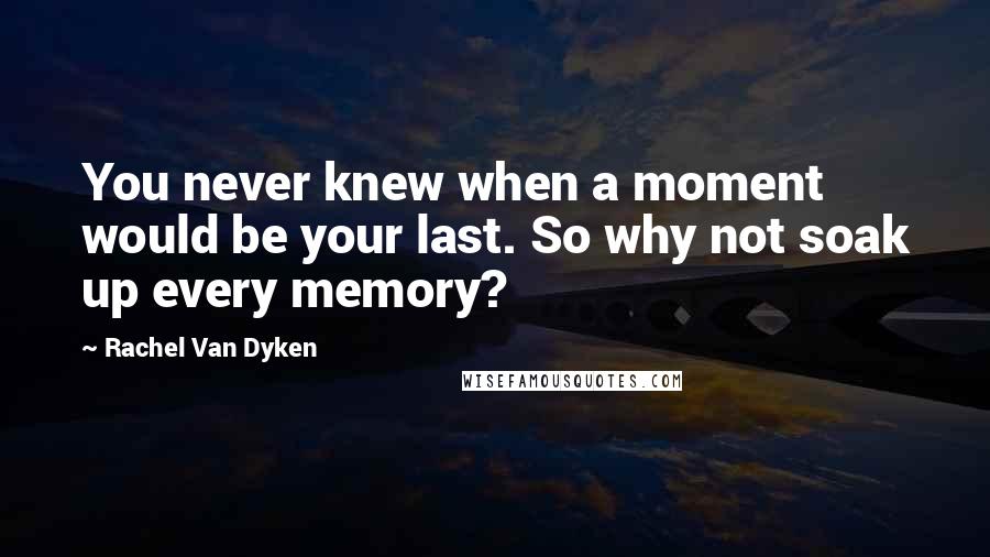 Rachel Van Dyken Quotes: You never knew when a moment would be your last. So why not soak up every memory?