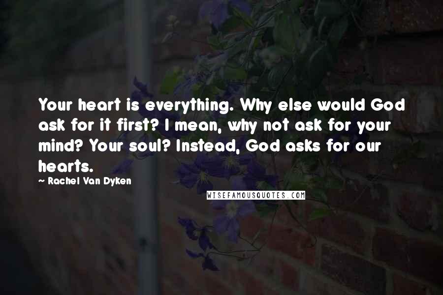 Rachel Van Dyken Quotes: Your heart is everything. Why else would God ask for it first? I mean, why not ask for your mind? Your soul? Instead, God asks for our hearts.