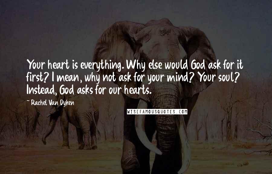 Rachel Van Dyken Quotes: Your heart is everything. Why else would God ask for it first? I mean, why not ask for your mind? Your soul? Instead, God asks for our hearts.