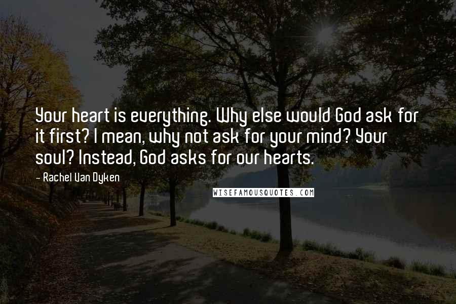 Rachel Van Dyken Quotes: Your heart is everything. Why else would God ask for it first? I mean, why not ask for your mind? Your soul? Instead, God asks for our hearts.