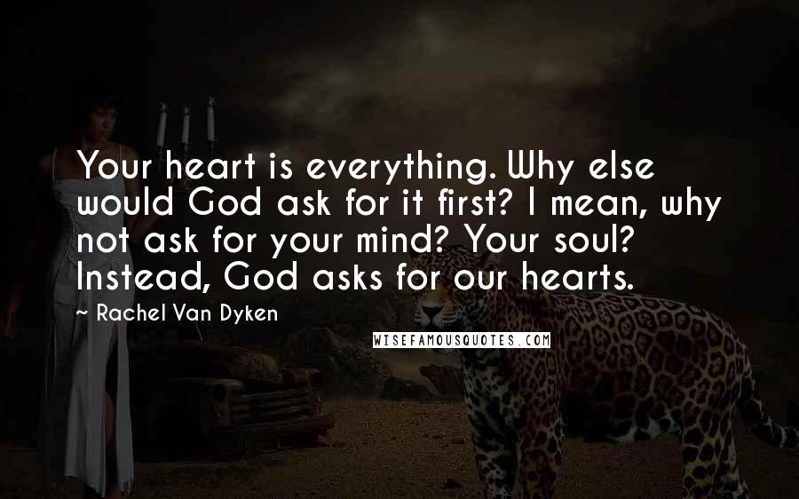 Rachel Van Dyken Quotes: Your heart is everything. Why else would God ask for it first? I mean, why not ask for your mind? Your soul? Instead, God asks for our hearts.