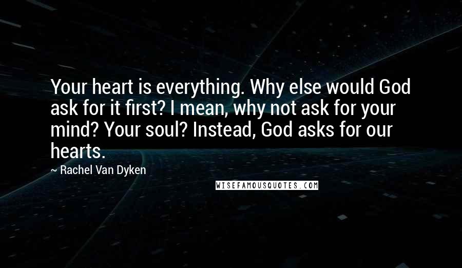 Rachel Van Dyken Quotes: Your heart is everything. Why else would God ask for it first? I mean, why not ask for your mind? Your soul? Instead, God asks for our hearts.