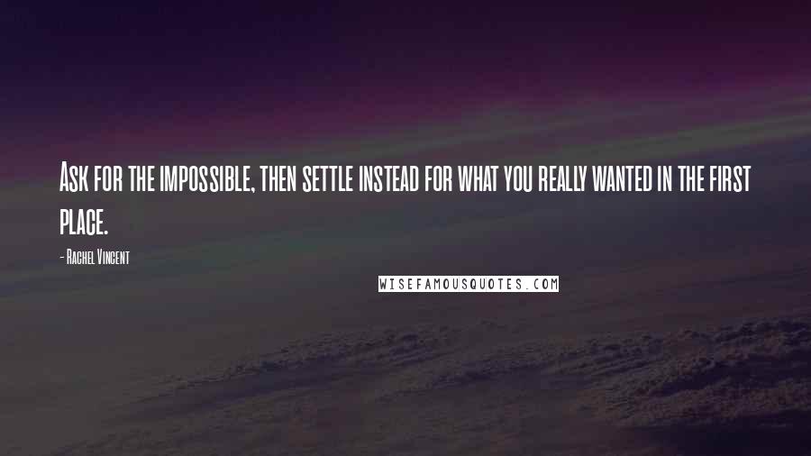 Rachel Vincent Quotes: Ask for the impossible, then settle instead for what you really wanted in the first place.
