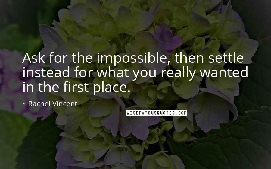 Rachel Vincent Quotes: Ask for the impossible, then settle instead for what you really wanted in the first place.