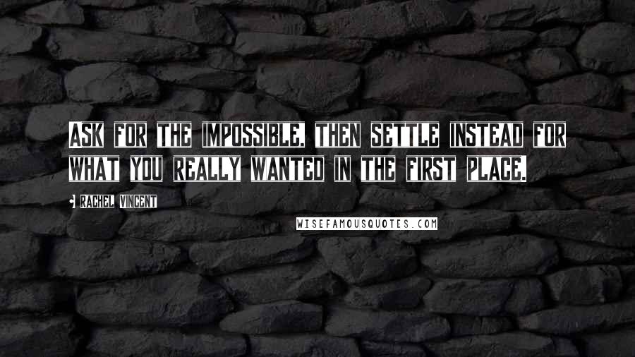 Rachel Vincent Quotes: Ask for the impossible, then settle instead for what you really wanted in the first place.