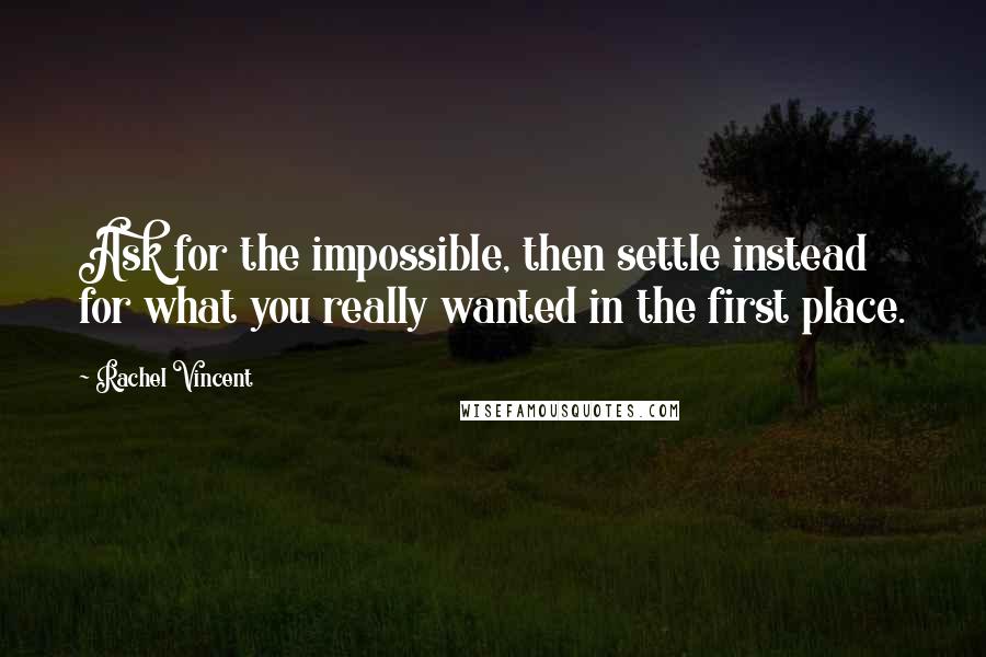 Rachel Vincent Quotes: Ask for the impossible, then settle instead for what you really wanted in the first place.
