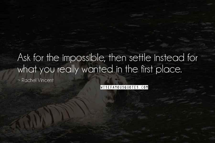 Rachel Vincent Quotes: Ask for the impossible, then settle instead for what you really wanted in the first place.