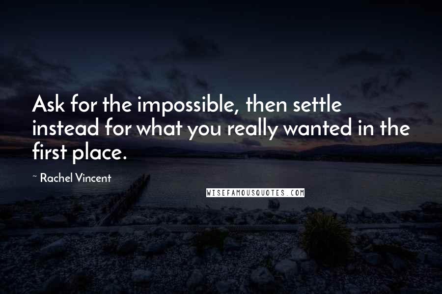 Rachel Vincent Quotes: Ask for the impossible, then settle instead for what you really wanted in the first place.