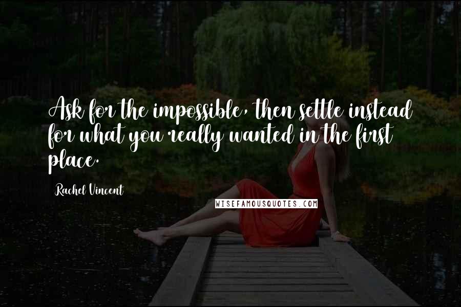 Rachel Vincent Quotes: Ask for the impossible, then settle instead for what you really wanted in the first place.