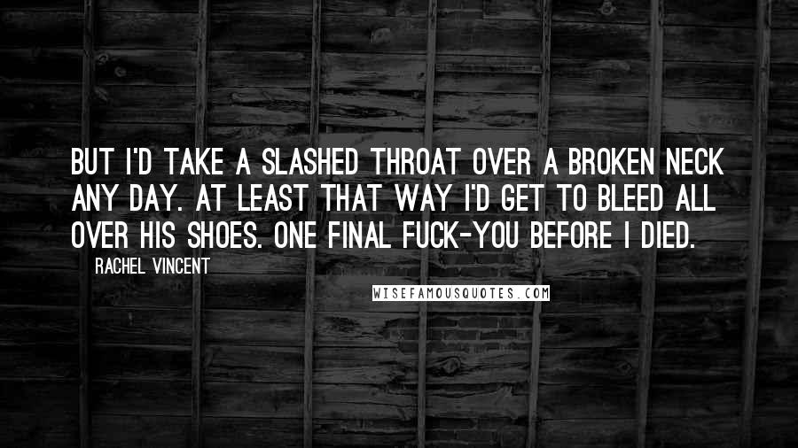 Rachel Vincent Quotes: But I'd take a slashed throat over a broken neck any day. At least that way I'd get to bleed all over his shoes. One final fuck-you before I died.