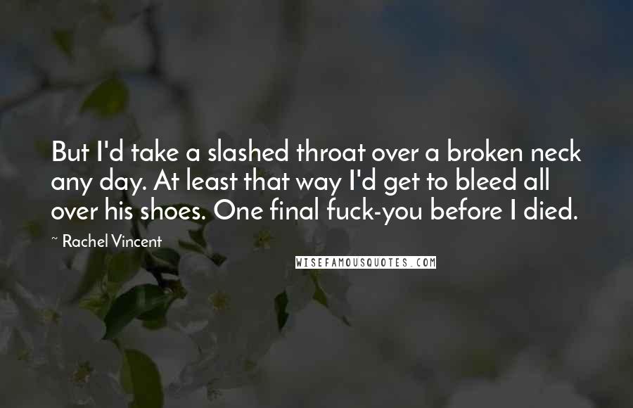 Rachel Vincent Quotes: But I'd take a slashed throat over a broken neck any day. At least that way I'd get to bleed all over his shoes. One final fuck-you before I died.