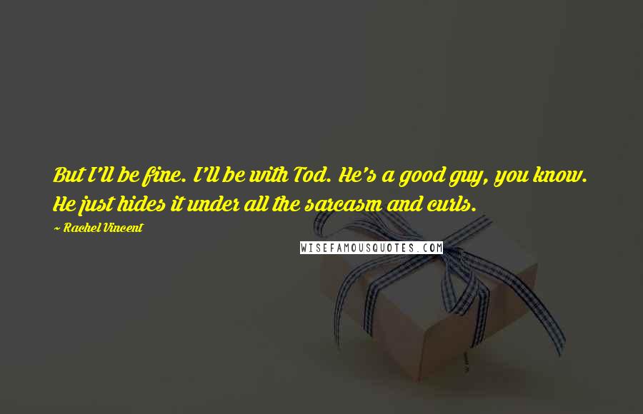 Rachel Vincent Quotes: But I'll be fine. I'll be with Tod. He's a good guy, you know. He just hides it under all the sarcasm and curls.