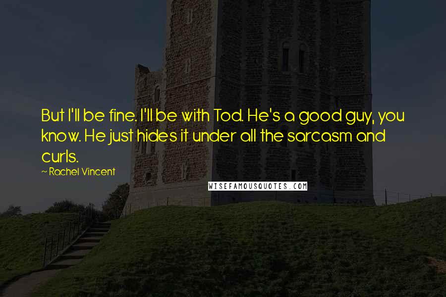 Rachel Vincent Quotes: But I'll be fine. I'll be with Tod. He's a good guy, you know. He just hides it under all the sarcasm and curls.