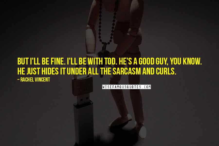 Rachel Vincent Quotes: But I'll be fine. I'll be with Tod. He's a good guy, you know. He just hides it under all the sarcasm and curls.