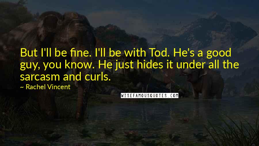 Rachel Vincent Quotes: But I'll be fine. I'll be with Tod. He's a good guy, you know. He just hides it under all the sarcasm and curls.