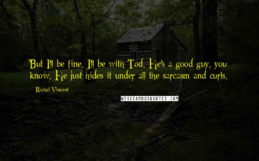 Rachel Vincent Quotes: But I'll be fine. I'll be with Tod. He's a good guy, you know. He just hides it under all the sarcasm and curls.