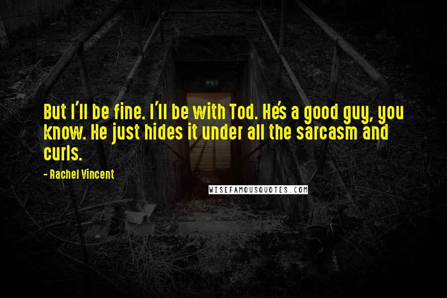 Rachel Vincent Quotes: But I'll be fine. I'll be with Tod. He's a good guy, you know. He just hides it under all the sarcasm and curls.