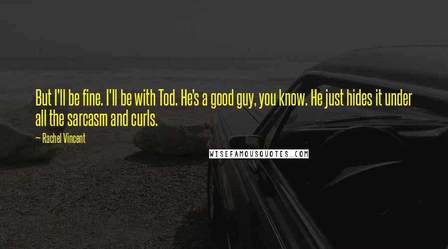 Rachel Vincent Quotes: But I'll be fine. I'll be with Tod. He's a good guy, you know. He just hides it under all the sarcasm and curls.