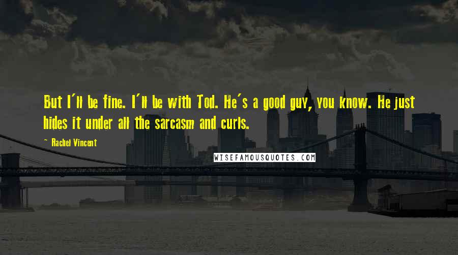 Rachel Vincent Quotes: But I'll be fine. I'll be with Tod. He's a good guy, you know. He just hides it under all the sarcasm and curls.