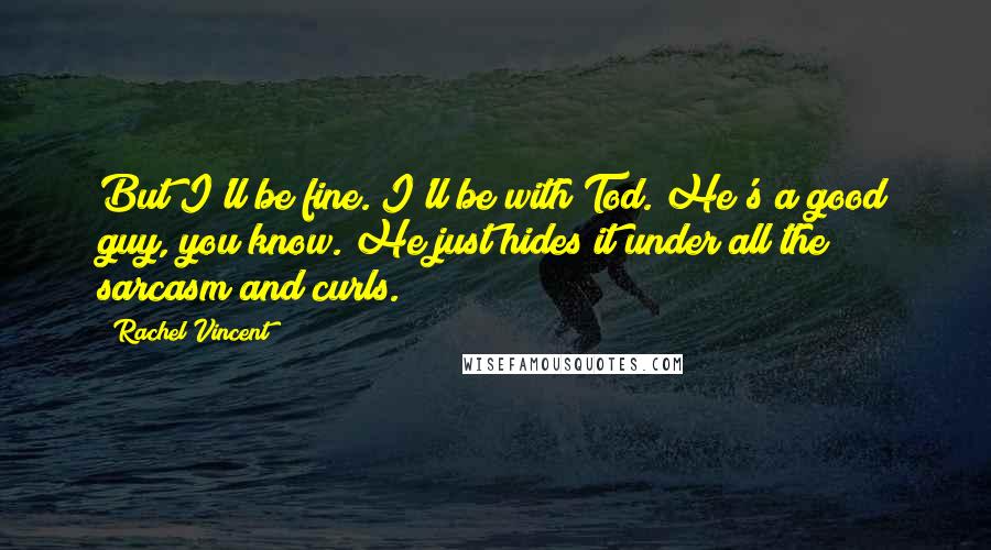 Rachel Vincent Quotes: But I'll be fine. I'll be with Tod. He's a good guy, you know. He just hides it under all the sarcasm and curls.