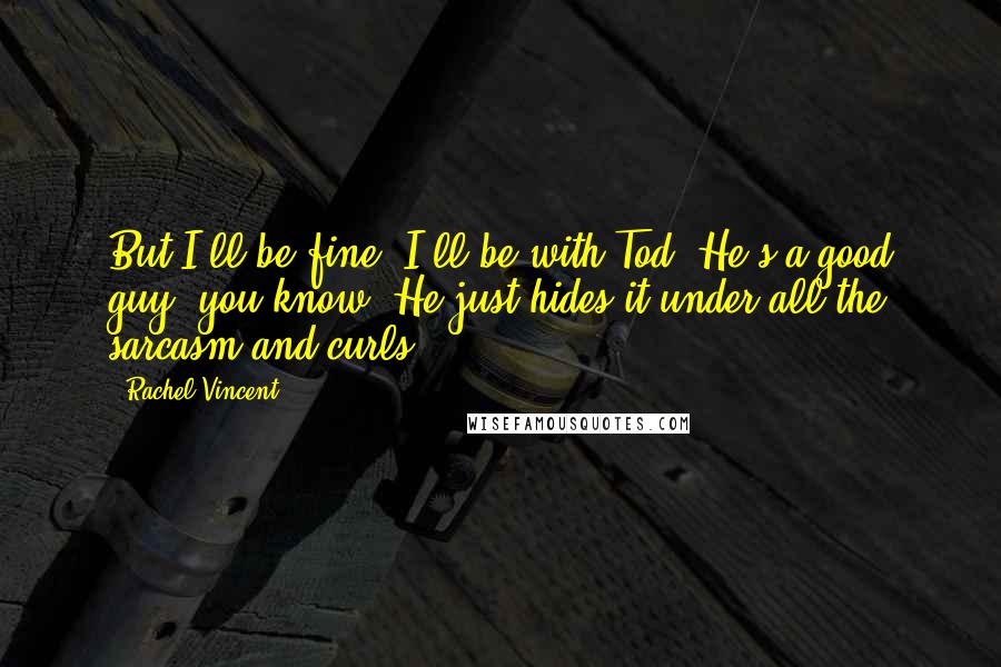 Rachel Vincent Quotes: But I'll be fine. I'll be with Tod. He's a good guy, you know. He just hides it under all the sarcasm and curls.