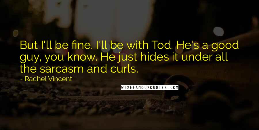 Rachel Vincent Quotes: But I'll be fine. I'll be with Tod. He's a good guy, you know. He just hides it under all the sarcasm and curls.