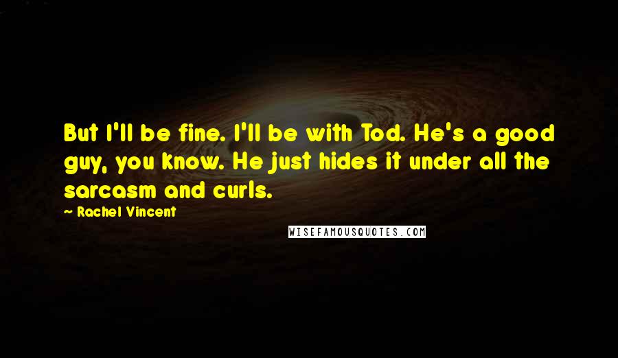 Rachel Vincent Quotes: But I'll be fine. I'll be with Tod. He's a good guy, you know. He just hides it under all the sarcasm and curls.