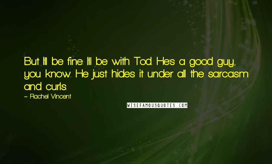 Rachel Vincent Quotes: But I'll be fine. I'll be with Tod. He's a good guy, you know. He just hides it under all the sarcasm and curls.