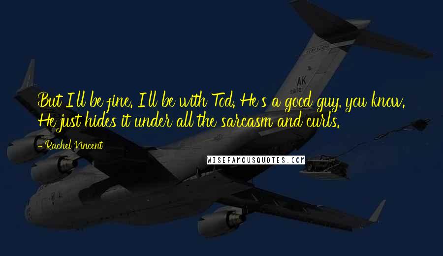 Rachel Vincent Quotes: But I'll be fine. I'll be with Tod. He's a good guy, you know. He just hides it under all the sarcasm and curls.