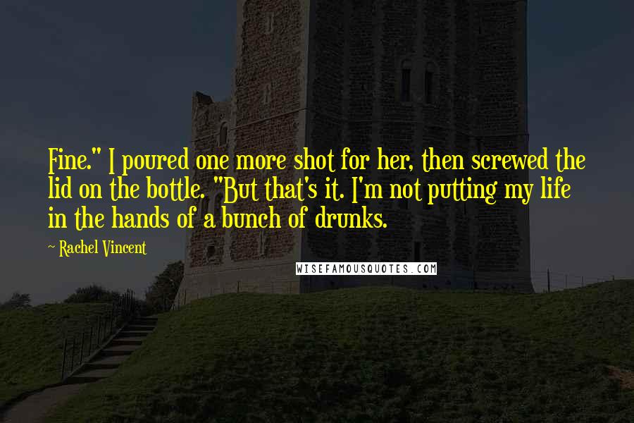Rachel Vincent Quotes: Fine." I poured one more shot for her, then screwed the lid on the bottle. "But that's it. I'm not putting my life in the hands of a bunch of drunks.