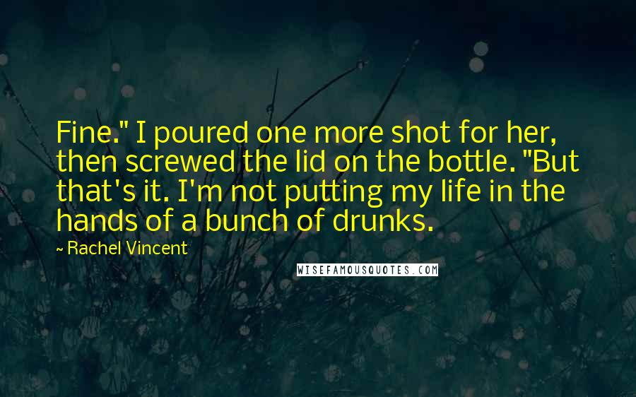 Rachel Vincent Quotes: Fine." I poured one more shot for her, then screwed the lid on the bottle. "But that's it. I'm not putting my life in the hands of a bunch of drunks.