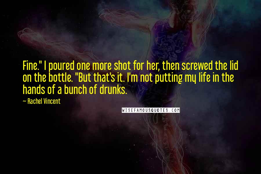 Rachel Vincent Quotes: Fine." I poured one more shot for her, then screwed the lid on the bottle. "But that's it. I'm not putting my life in the hands of a bunch of drunks.