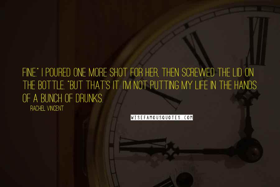 Rachel Vincent Quotes: Fine." I poured one more shot for her, then screwed the lid on the bottle. "But that's it. I'm not putting my life in the hands of a bunch of drunks.