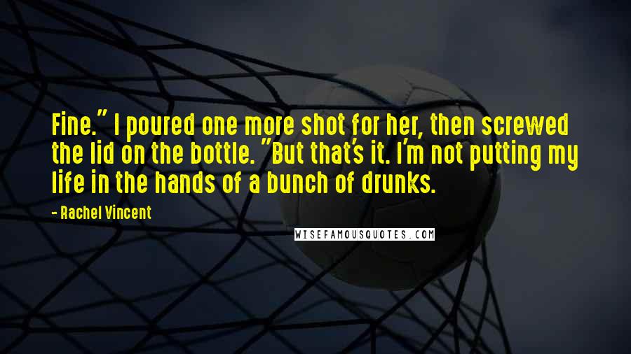 Rachel Vincent Quotes: Fine." I poured one more shot for her, then screwed the lid on the bottle. "But that's it. I'm not putting my life in the hands of a bunch of drunks.