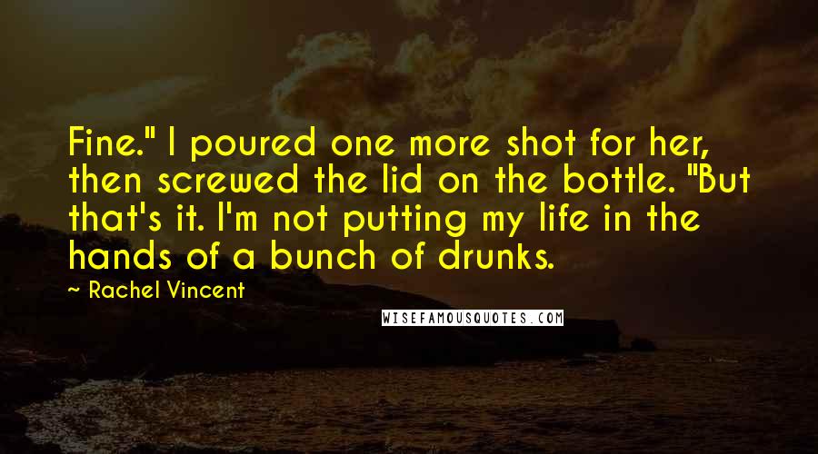Rachel Vincent Quotes: Fine." I poured one more shot for her, then screwed the lid on the bottle. "But that's it. I'm not putting my life in the hands of a bunch of drunks.