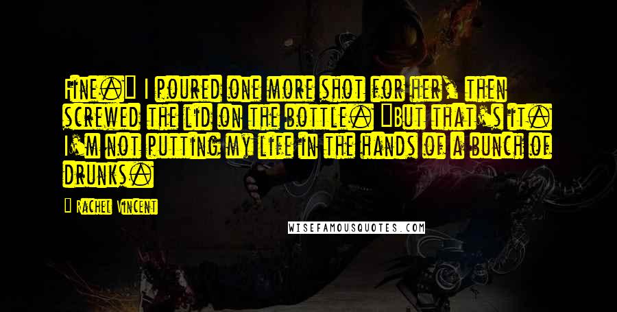 Rachel Vincent Quotes: Fine." I poured one more shot for her, then screwed the lid on the bottle. "But that's it. I'm not putting my life in the hands of a bunch of drunks.