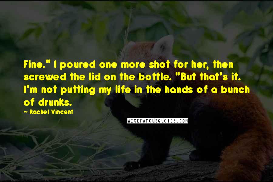 Rachel Vincent Quotes: Fine." I poured one more shot for her, then screwed the lid on the bottle. "But that's it. I'm not putting my life in the hands of a bunch of drunks.