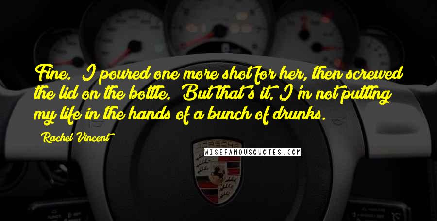 Rachel Vincent Quotes: Fine." I poured one more shot for her, then screwed the lid on the bottle. "But that's it. I'm not putting my life in the hands of a bunch of drunks.